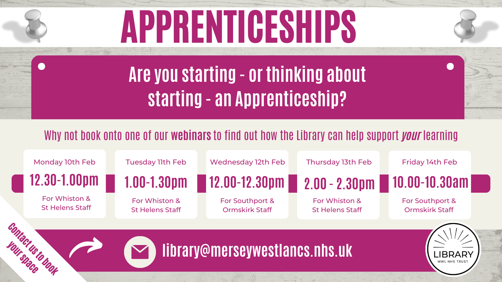 Image is off a poster with the following text: Apprenticeships. Are you starting - or thinking about starting - an Apprenticeship? Why not book onto one of our webinars to find out how the Library can help support your learning. Monday 10th February 12.30-1.00pm for Whiston and St Helens Staff. Tuesday 11th February 1.00pm-1.30pm for Whiston and St Helens Staff. Wednesday 12th February 12.00-12.30pm for Southport & Ormskirk Staff. Thursday 13th February 2.00pm-2.30am for Whiston & St Helens Staff. Friday 14th February 10.00-10.30am for Southport & Ormskirk Staff. Contact us to book your space library@merseywestlancs.nhs.uk